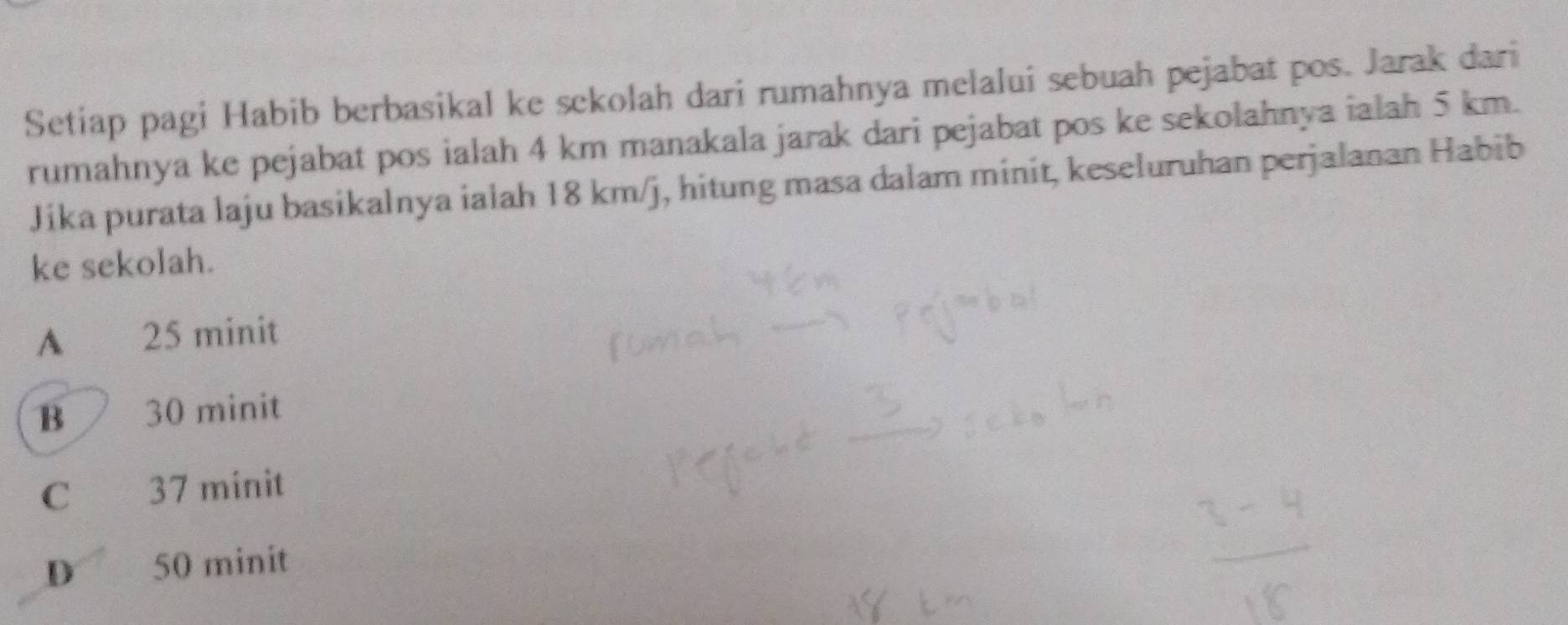 Setiap pagi Habib berbasikal ke sekolah dari rumahnya melalui sebuah pejabat pos. Jarak dari
rumahnya ke pejabat pos ialah 4 km manakala jarak dari pejabat pos ke sekolahnya ialah 5 km.
Jika purata laju basikalnya ialah 18 km/j, hitung masa dalam minit, keseluruhan perjalanan Habib
ke sekolah.
A 25 minit
B 30 minit
C 37 minit
D₹ 50 minit