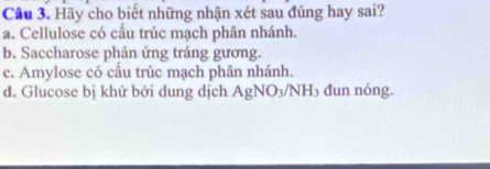 Cầu 3. Hãy cho biết những nhận xét sau đúng hay sai?
a. Cellulose có cầu trúc mạch phân nhánh.
b. Saccharose phản ứng tráng gương.
c. Amylose có cấu trúc mạch phân nhánh.
d. Glucose bị khử bởi dung dịch AgNO_3/NH I₃ đun nóng,