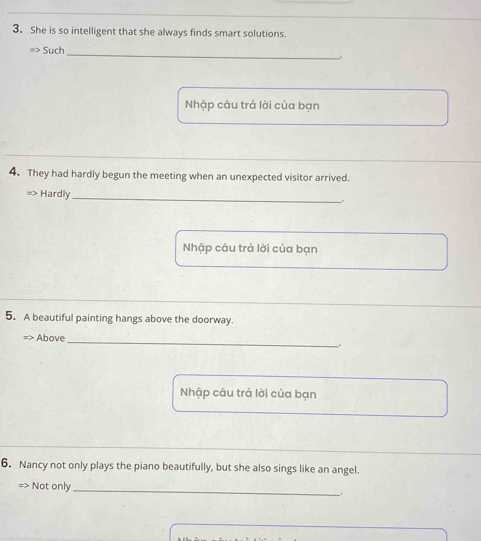 She is so intelligent that she always finds smart solutions. 
Such 
_ 
; 
Nhập câu trả lời của bạn 
4. They had hardly begun the meeting when an unexpected visitor arrived. 
Hardly_ 
. 
Nhập câu trả lời của bạn 
5. A beautiful painting hangs above the doorway. 
Above_ 
. 
Nhập câu trả lời của bạn 
6. Nancy not only plays the piano beautifully, but she also sings like an angel. 
> Not only_ 
.