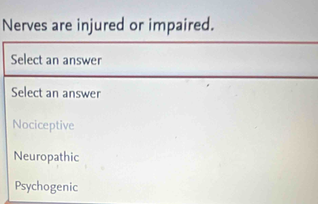 Nerves are injured or impaired.
Select an answer
Select an answer
Nociceptive
Neuropathic
Psychogenic