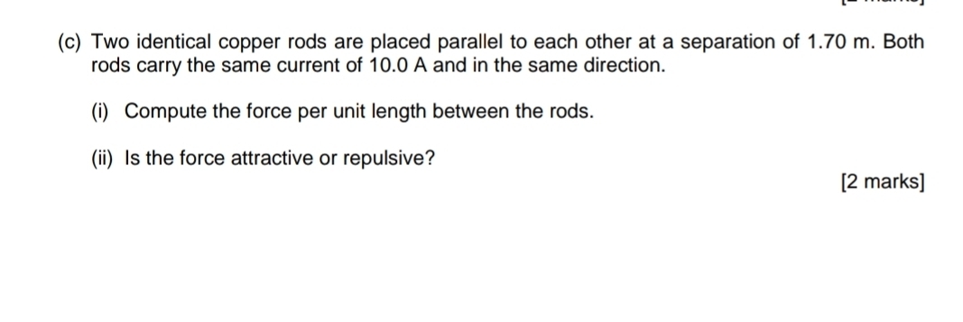 Two identical copper rods are placed parallel to each other at a separation of 1.70 m. Both 
rods carry the same current of 10.0 A and in the same direction. 
(i) Compute the force per unit length between the rods. 
(ii) Is the force attractive or repulsive? 
[2 marks]