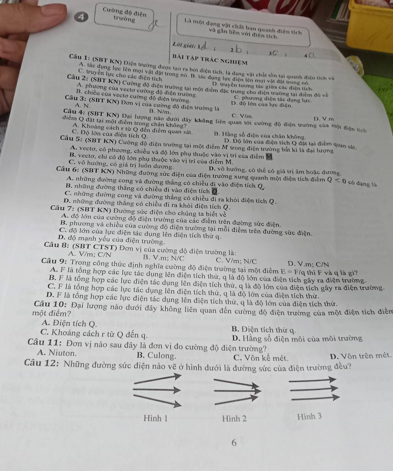 trường
Cường độ điện Là một dạng vật chất bao quanh điện tích
và gắn liền với điện tích.
Lời giải: 1
bài tập trác nghiệm
Câu 1: (SBT KN) Điện trường được tạo ra bởi diện tích, là dạng vật chất tồn tại quanh điện tích và
A. tác dụng lực lên mội vật đặt trong nó. B. tác dung lực điện lên mội vật đặt trong nó
C. truyền lực cho các điện tích
Câu 2: (SBT KN) Cường độ điện trường tại một điểm đặc trưng cho điện trường tại điểm đó về
D. truyền tương tác giữa các điện tích.
A. phương của vectơ cường độ điện trường. C. phương diện tác dụng lực.
B. chiều của vectơ cường độ điện trường. D. độ lớn của lực điện.
Câu 3: (SBT KN) Đơn vị của cường độ diện trường là
A. N. B. N/m. C.V/m.
D.V.m
Câu 4: (SBT KN) Đại lượng nào dưới dây không liên quan tới cường độ điện trường của một điện tích
điểm Q đặt tại một điểm trong chân không?
A. Khoảng cách r từ Q đến điểm quan sát. B. Hằng số điện của chân không.
C. Độ lớn của điện tích Q. D. Độ lớn của điện tích Q đặt tại điểm quan sát.
Câu 5: (SBT KN) Cường độ điện trường tại một điểm M trong điện trường bất kì là đại lượng
A. vectơ, có phương, chiều và độ lớn phụ thuộc vào vị trí của điểm M
B. vectơ, chỉ có độ lớn phụ thuộc vào vị trí của điểm M.
C. vô hướng, có giá trị luôn dương. D. vô hướng, có thể có giá trị âm hoặc dương,
Câu 6: (SBT KN) Những đường sức điện của điện trường xung quanh một điện tích điểm Q<0</tex>  có dạng là
A. những dường cong và đường thắng có chiều đi vào điện tích Q.
B. những đường thắng có chiều đi vào điện tích
C. những dường cong và đường thẳng có chiều đi ra khỏi điện tích Q.
D. những đường thắng có chiều đi ra khỏi điện tích Q.
Câu 7: (SBT KN) Đường sức điện cho chúng ta biết về
A. độ lớn của cường độ diện trường của các điểm trên đường sức điện.
B. phương và chiều của cường độ điện trường tại mỗi điểm trên đường sức điện.
C. độ lớn của lực điện tác dụng lên điện tích thử q.
D. độ mạnh yếu của điện trường.
Câu 8: (SBT CTST) Đơn vị của cường độ diện trường là:
A. V/m; C/N B. V.m; N/C C. V/m; N/C D. V.m; C/N
Câu 9: Trong công thức định nghĩa cường độ điện trường tại một điểm E=F/c q thì F và q là gì?
A. F là tổng hợp các lực tác dụng lên diện tích thử, q là độ lớn của diện tích gây ra điện trường.
B. F là tông hợp các lực điện tác dụng lên diện tích thứ, q là độ lớn của điện tích gây ra điện trường.
C. F là tổng hợp các lực tác dụng lên diện tích thử, q là độ lớn của điện tích thử.
D. F là tổng hợp các lực điện tác dụng lên điện tích thử, q là độ lớn của điện tích thử.
Câu 10: Đại lượng nào dưới dây không liên quan đến cường độ điện trường của một điện tích điền
một điểm?
A. Điện tích Q. B. Điện tích thử q.
C. Khoảng cách r từ Q đến q.
D. Hằng số điện môi của môi trường
Câu 11: Đơn vị nào sau đây là đơn vị đo cường độ điện trường?
A. Niuton. B. Culong. C. Vôn kế mét.
D. Vôn trên mét.
Câu 12: Những dường sức điện nào vẽ ở hình dưới là dường sức của điện trường đều?
Hình 1 Hình 2 Hình 3
6