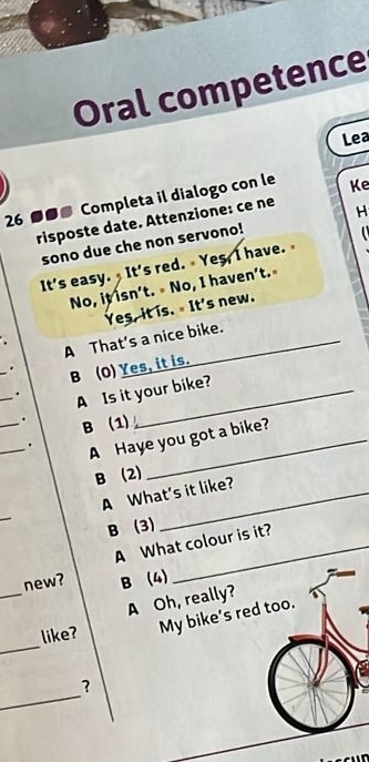 Oral competence
Lea
26 ●●● Completa il dialogo con le Ke
risposte date. Attenzione: ce ne
n 
sono due che non servono! H
It's easy. It's red. Yes, I have. 
No, it isn't. No, I haven’t.
Yes, it is. It's new.
A That’s a nice bike.
_. B (O) Yes, it is.
_. A Is it your bike?
_. B (1)
_. A Haye you got a bike?
B (2)
A What's it like?
_
B (3)
A What colour is it?
_
new? B (4)
A Oh, really?
_
like? My bike’s red too.
_
?