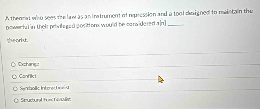 A theorist who sees the law as an instrument of repression and a tool designed to maintain the
powerful in their privileged positions would be considered a[n]_
theorist.
Exchange
Conflict
Symbolic Interactionist
Structural Functionalist