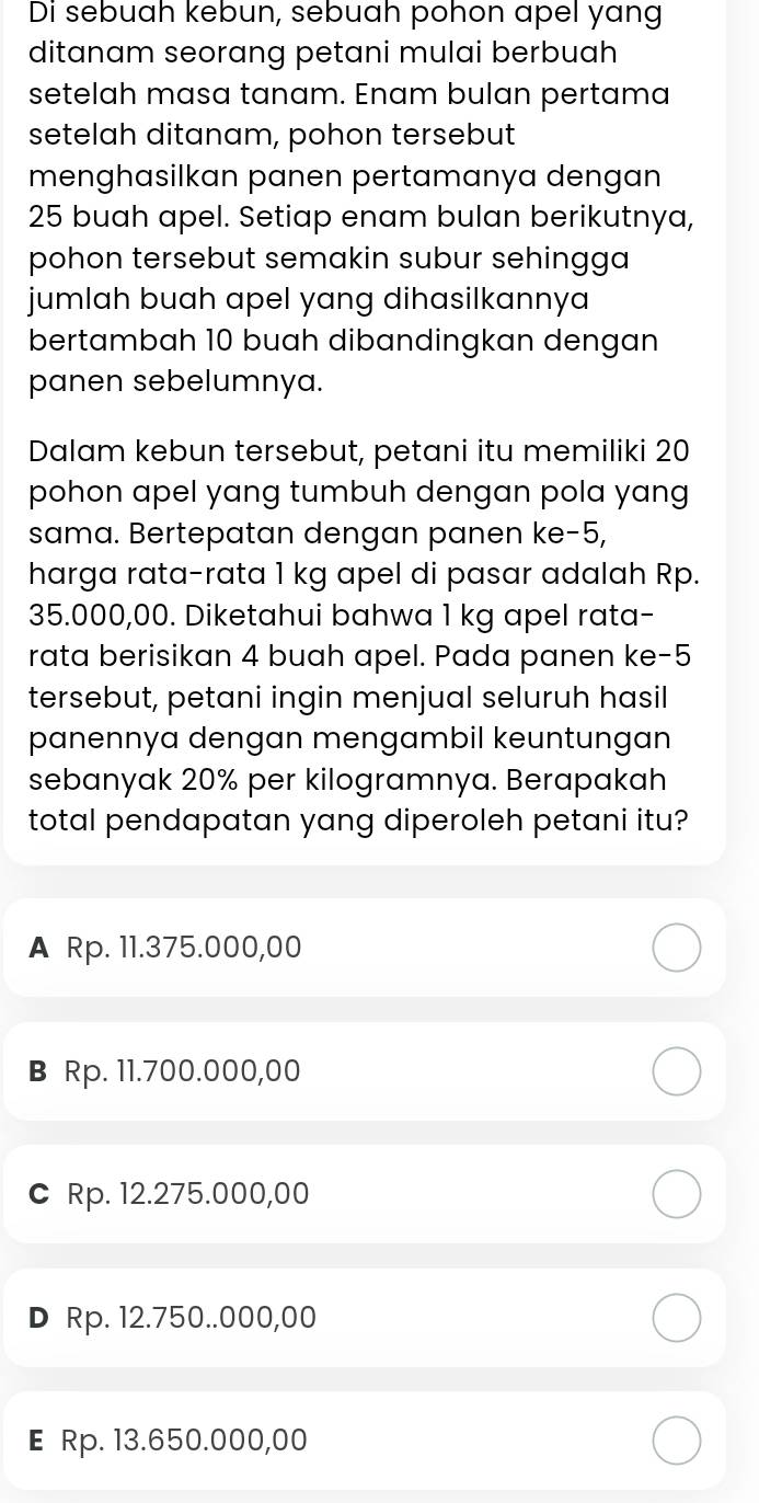 Di sebuah kebun, sebuah pohon apel yang
ditanam seorang petani mulai berbuah
setelah masa tanam. Enam bulan pertama
setelah ditanam, pohon tersebut
menghasilkan panen pertamanya dengan
25 buah apel. Setiap enam bulan berikutnya,
pohon tersebut semakin subur sehingga
jumlah buah apel yang dihasilkannya 
bertambah 10 buah dibandingkan dengan
panen sebelumnya.
Dalam kebun tersebut, petani itu memiliki 20
pohon apel yang tumbuh dengan pola yang
sama. Bertepatan dengan panen ke -5,
harga rata-rata 1 kg apel di pasar adalah Rp.
35.000,00. Diketahui bahwa 1 kg apel rata-
rata berisikan 4 buah apel. Pada panen ke -5
tersebut, petani ingin menjual seluruh hasil
panennya dengan mengambil keuntungan
sebanyak 20% per kilogramnya. Berapakah
total pendapatan yang diperoleh petani itu?
A Rp. 11.375.000,00
B Rp. 11.700.000,00
C Rp. 12.275.000,00
D Rp. 12.750..000,00
E Rp. 13.650.000,00