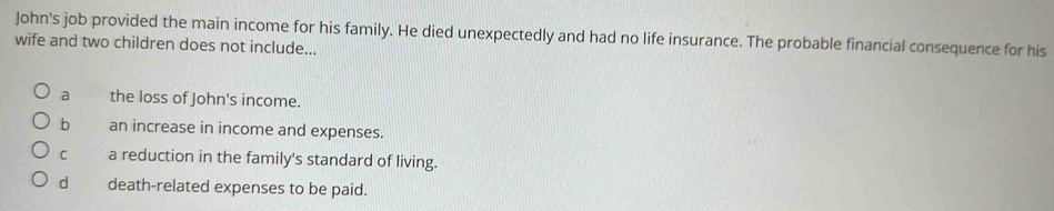 John's job provided the main income for his family. He died unexpectedly and had no life insurance. The probable financial consequence for his
wife and two children does not include...
a the loss of John's income.
b an increase in income and expenses.
C a reduction in the family's standard of living.
d death-related expenses to be paid.