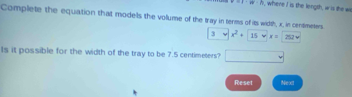 v=l· w· h , where I is the length, w is the wi 
Complete the equation that models the volume of the tray in terms of its width, x, in centimeters. 
3 x^2+15
Is it possible for the width of the tray to be 7.5 centimeters? □ 
Reset Next