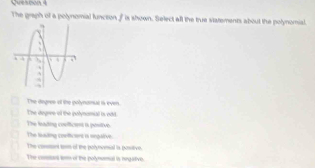 Quescon 4
The graph of a polynomial functon / is shown. Select all the true statements about the polynomial.
The degreo of the polynomal is even.
The degree of the polynomial is odd.
The loading coolficient a positivo
The lading confficent a negative.
The connt tem of the palynomial is pastive
The conant term of the polynomal is negaive.