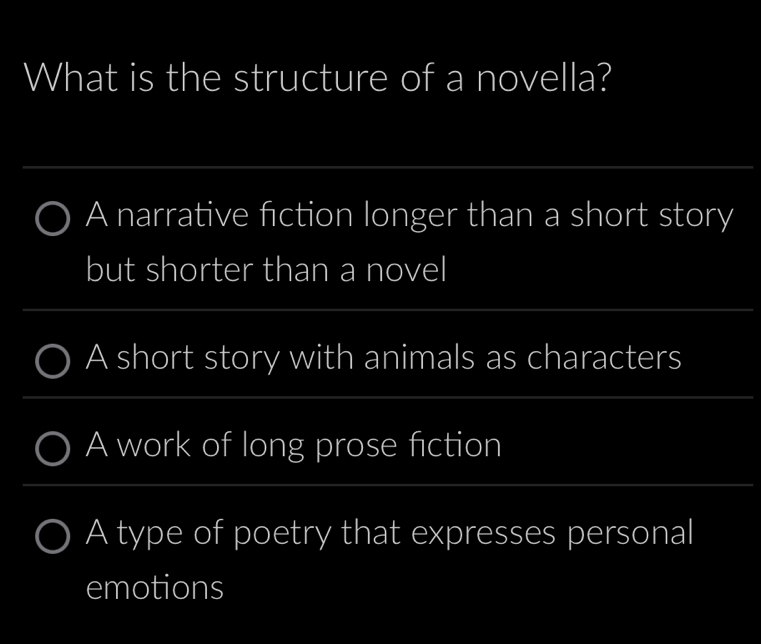 What is the structure of a novella?
_
A narrative fiction longer than a short story
but shorter than a novel
_
A short story with animals as characters
A work of long prose fiction
A type of poetry that expresses personal
emotions