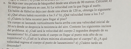 Se deja caer una pelota de básquetbol desde una altura de 90 metros. Calcular, à) 
El tiempo que demora en caer, b) La velocidad con la que llega al suelo. 
Un balón de fútbol se deja caer desde una altura de 120 m, obtenga lo siguiente: 
a) ¿Qué altura habrá recorrido a los 3 s? b) ¿Qué velocidad tiene a los 3 s? 
c) ¿Cuánto le falta recorrer para llegar al piso? 
Un cuerpo es lanzando verticalmente hacía arriba con una velocidad inicial de
30 m/s donde se desprecia la resistencia del aire. Conteste los siguientes incisos 
del problema. a) ¿Cuál será la velocidad del cuerpo 2 segundos después de su 
lanzamiento? b) ¿Cuánto tarda el cuerpo en llegar al punto más alto de su 
trayectoria? c) ¿Cuál es la altura máxima alcanzada por el cuerpo? d) ¿A qué 
velocidad regresa el cuerpo al punto de lanzamiento? e) ¿Cuánto tardo en 
descender?