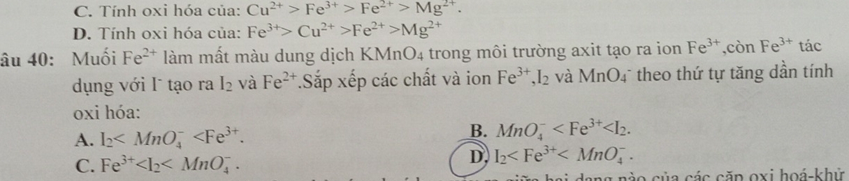 C. Tính oxi hóa của: Cu^(2+)>Fe^(3+)>Fe^(2+)>Mg^(2+).
D. Tính oxi hóa của: Fe^(3+)>Cu^(2+)>Fe^(2+)>Mg^(2+)
âu 40: Muối Fe^(2+) làm mất màu dung dịch KMnO4 trong môi trường axit tạo ra ion Fe^(3+), conFe^(3+) tác
dụng với I tạo ra I_2 và Fe^(2+).Sắp xếp các chất và ion Fe^(3+), I_2 và MnO_4 theo thứ tự tăng dần tính
oxi hóa:
A. I_2 .
B. MnO_4^(- .
C. Fe^3+) .
D, I_2 . 
ữa hai dang nào của các căp oxi hoá-khử