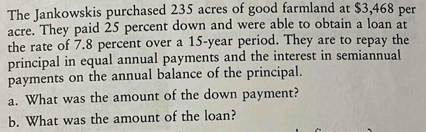 The Jankowskis purchased 235 acres of good farmland at $3,468 per 
acre. They paid 25 percent down and were able to obtain a loan at 
the rate of 7.8 percent over a 15-year period. They are to repay the 
principal in equal annual payments and the interest in semiannual 
payments on the annual balance of the principal. 
a. What was the amount of the down payment? 
b. What was the amount of the loan?