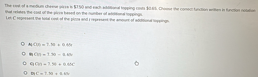 The cost of a medium cheese pizza is $7.50 and each additional topping costs $0.65. Choose the correct function written in function notation
that relates the cost of the pizza based on the number of additional toppings.
Let C represent the total cost of the pizza and r represent the amount of additional toppings.
A) C(t)=7.50+0.65t
B) C(t)=7.50-0.65t
C) C(t)=7.50+0.65C
D) C=7.50+0.65t