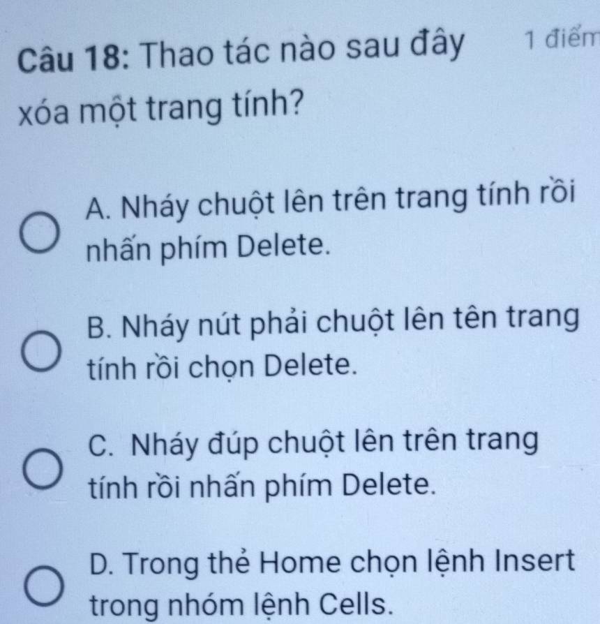 Thao tác nào sau đây 1 điểm
xóa một trang tính?
A. Nháy chuột lên trên trang tính rồi
nhấn phím Delete.
B. Nháy nút phải chuột lên tên trang
tính rồi chọn Delete.
C. Nháy đúp chuột lên trên trang
tính rồi nhấn phím Delete.
D. Trong thẻ Home chọn lệnh Insert
trong nhóm lệnh Cells.