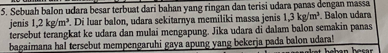 Sebuah balon udara besar terbuat dari bahan yang ringan dan terisi udara panas dengan massa 
jenis 1,2kg/m^3 Di luar balon, udara sekitarnya memiliki massa jenis 1,3kg/m^3. Balon udara 
tersebut terangkat ke udara dan mulai mengapung. Jika udara di dalam balon semakin panas 
bagaimana hal tersebut mempengaruhi gaya apung yang bekerja pada balon udara!