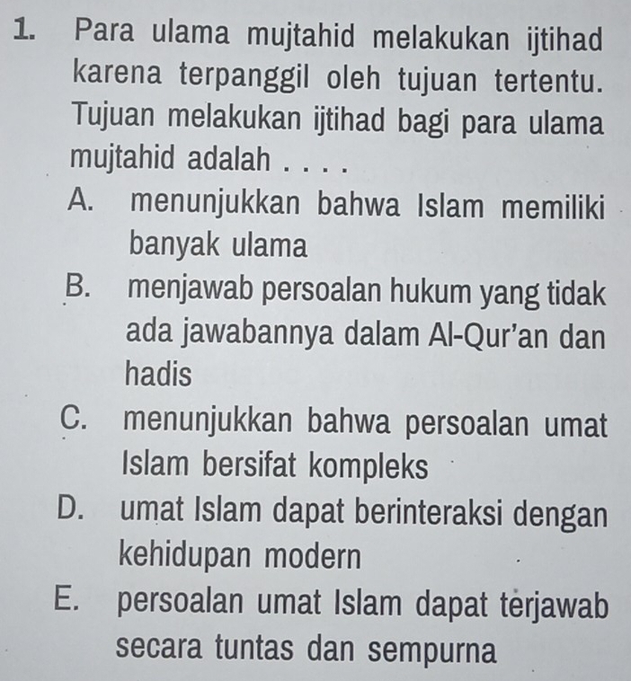 Para ulama mujtahid melakukan ijtihad
karena terpanggil oleh tujuan tertentu.
Tujuan melakukan ijtihad bagi para ulama
mujtahid adalah . . . .
A. menunjukkan bahwa Islam memiliki
banyak ulama
B. menjawab persoalan hukum yang tidak
ada jawabannya dalam Al-Qur’an dan
hadis
C. menunjukkan bahwa persoalan umat
Islam bersifat kompleks
D. umat Islam dapat berinteraksi dengan
kehidupan modern
E. persoalan umat Islam dapat terjawab
secara tuntas dan sempurna