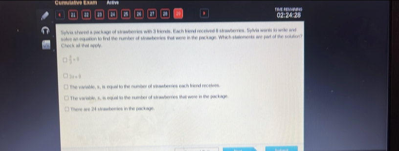 Cumulative Exam Active
TIVE REVANING
m 22 24 26 20 20 . 02:24:28
Sylvia shared a package of strawberries with 3 friends. Each friend received 8 strawberries. Sylvia wants to write and
solve an equation to find the number of strawberries that were in the package. Which stalements are part of the solution?
Check all that apply.
 a/3 =0
3a=0
The variable, s, is equal to the number of strawberries each friend receives.
The variable, s, is equal to the number of strawberries that were in the package.
There are 24 strawberries in the package.