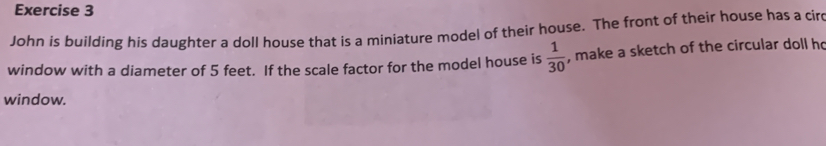 John is building his daughter a doll house that is a miniature model of their house. The front of their house has a cir 
window with a diameter of 5 feet. If the scale factor for the model house is  1/30  , make a sketch of the circular doll ho 
window.