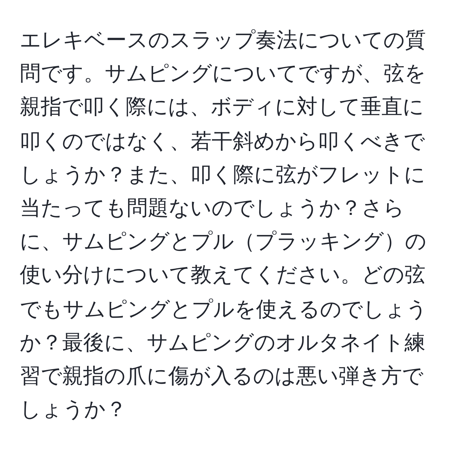 エレキベースのスラップ奏法についての質問です。サムピングについてですが、弦を親指で叩く際には、ボディに対して垂直に叩くのではなく、若干斜めから叩くべきでしょうか？また、叩く際に弦がフレットに当たっても問題ないのでしょうか？さらに、サムピングとプルプラッキングの使い分けについて教えてください。どの弦でもサムピングとプルを使えるのでしょうか？最後に、サムピングのオルタネイト練習で親指の爪に傷が入るのは悪い弾き方でしょうか？