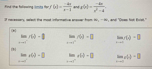 Find the following limits for · f(x)= (-4x)/x-1  and g(x)= (-4x)/x^2-4 . 
If necessary, select the most informative answer from ∞, - ∞, and "Does Not Exist."
(a)
limlimits _xto 1^-f(x)=□ limlimits _xto 1^+f(x)=□ limlimits _xto 1f(x)=□
(b)
limlimits _xto 2^-g(x)=□ limlimits _xto 2^+g(x)=□ limlimits _xto 2g(x)=□