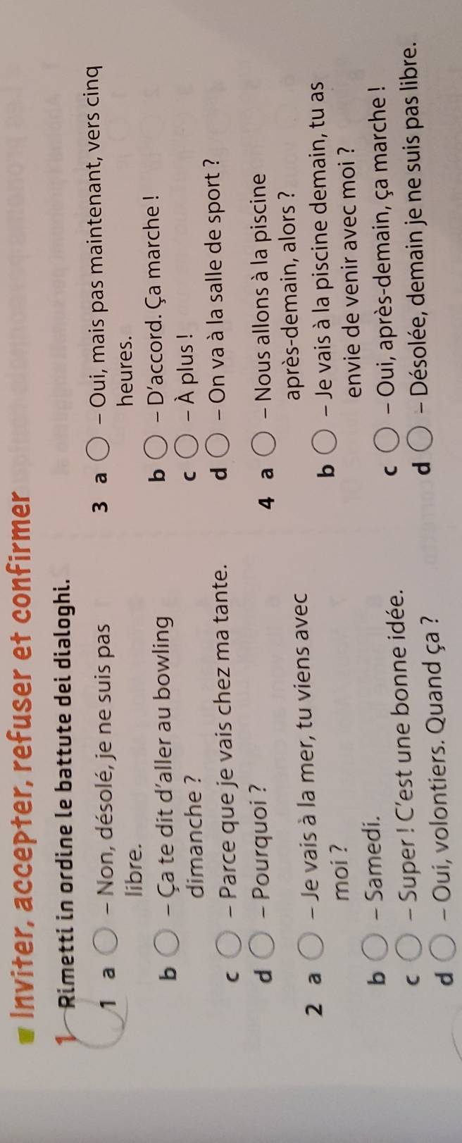 Inviter, accepter, refuser et confirmer
* Rimetti in ordine le battute dei dialoghi.
1 a - Non, désolé, je ne suis pas 3 a - Oui, mais pas maintenant, vers cinq
libre.
heures.
b
- Ça te dit d'aller au bowling - D'accord. Ça marche !
dimanche ? - À plus !
C
C - Parce que je vais chez ma tante. d - On va à la salle de sport ?
d - Pourquoi ? 4 a Nous allons à la piscine
2 a - Je vais à la mer, tu viens avec après-demain, alors ?
b
moi ? - Je vais à la piscine demain, tu as
b - Samedi. envie de venir avec moi ?
C - Super ! C'est une bonne idée. C - Oui, après-demain, ça marche !
d
d - Oui, volontiers. Quand ça ? - Désolée, demain je ne suis pas libre.