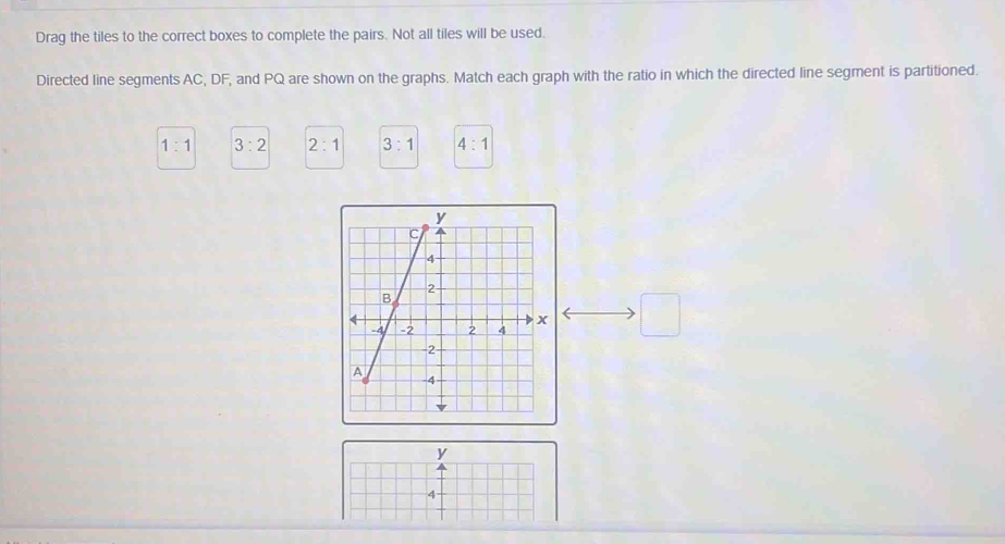 Drag the tiles to the correct boxes to complete the pairs. Not all tiles will be used.
Directed line segments AC, DF, and PQ are shown on the graphs. Match each graph with the ratio in which the directed line segment is partitioned.
1:1 3:2 2:1 3:1 4:1
□