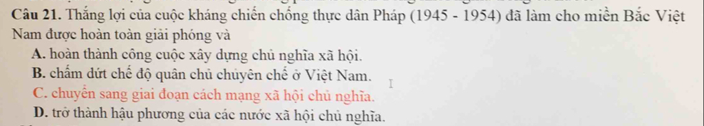 Thắng lợi của cuộc kháng chiến chống thực dân Pháp (1945 - 1954) đã làm cho miền Bắc Việt
Nam được hoàn toàn giải phóng và
A. hoàn thành công cuộc xây dựng chủ nghĩa xã hội.
B. chấm dứt chế độ quân chủ chuyên chế ở Việt Nam.
C. chuyển sang giai đoạn cách mạng xã hội chủ nghĩa.
D. trở thành hậu phương của các nước xã hội chủ nghĩa.