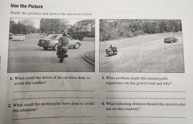 Use the Picture 
Study the pictures and answer the questions below. 
1. What could the driver of the car have done to 3. What problem might this motorcyclist 
avoid this conflict? experience on this gravel road and why? 
_ 
_ 
_ 
_ 
2. What could the motorcyclist have done to avoid 4. What following distance should this motorcyclist 
this situation? 
use on this roadway? 
_ 
_