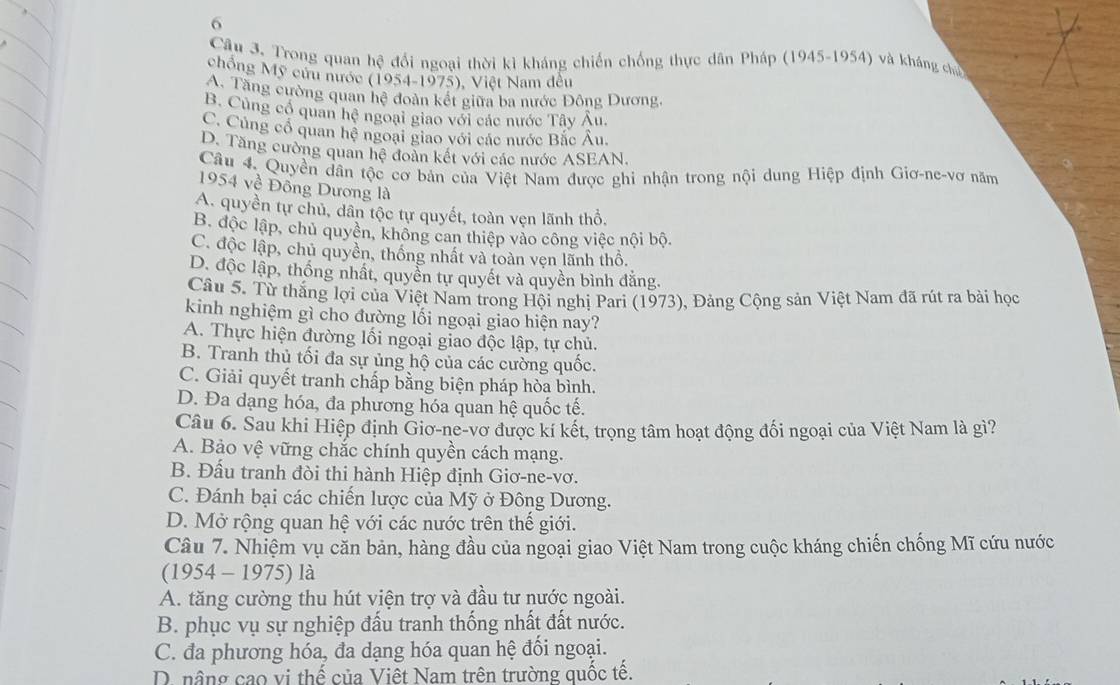 Trong quan hệ đổi ngoại thời kì kháng chiến chống thực dân Pháp (1945-1954) và kháng chủ
chống Mỹ cứu nước (1954-1975), Việt Nam đều
A. Tăng cường quan hệ đoàn kết giữa ba nước Đông Dương.
B. Cùng cổ quan hệ ngoại giao với các nước Tây Âu.
C. Củng cổ quan hệ ngoại giao với các nước Bắc Âu.
D. Tăng cường quan hệ đoàn kết với các nước ASEAN.
Câu 4. Quyền dân tộc cơ bản của Việt Nam được ghi nhận trong nội dung Hiệp định Giơ-ne-vơ năm
1954 về Đồng Dương là
A. quyền tự chủ, dân tộc tự quyết, toàn vẹn lãnh thổ.
B. độc lập, chủ quyền, không can thiệp vào công việc nội bộ.
C. độc lập, chủ quyền, thống nhất và toàn vẹn lãnh thổ.
D. độc lập, thống nhất, quyền tự quyết và quyền bình đằng.
Câu 5. Từ thắng lợi của Việt Nam trong Hội nghị Pari (1973), Đảng Cộng sản Việt Nam đã rút ra bài học
kinh nghiệm gì cho đường lối ngoại giao hiện nay?
A. Thực hiện đường lối ngoại giao độc lập, tự chủ.
B. Tranh thủ tối đa sự ủng hộ của các cường quốc.
C. Giải quyết tranh chấp bằng biện pháp hòa bình.
D. Đa dạng hóa, đa phương hóa quan hệ quốc tế.
Câu 6. Sau khi Hiệp định Giơ-ne-vơ được kí kết, trọng tâm hoạt động đối ngoại của Việt Nam là gì?
A. Bảo vệ vững chắc chính quyền cách mạng.
B. Đấu tranh đòi thi hành Hiệp định Giơ-ne-vơ.
C. Đánh bại các chiến lược của Mỹ ở Đông Dương.
D. Mở rộng quan hệ với các nước trên thế giới.
Câu 7. Nhiệm vụ căn bản, hàng đầu của ngoại giao Việt Nam trong cuộc kháng chiến chống Mĩ cứu nước
(1954 - 1975) là
A. tăng cường thu hút viện trợ và đầu tư nước ngoài.
B. phục vụ sự nghiệp đấu tranh thống nhất đất nước.
C. đa phương hóa, đa dạng hóa quan hệ đổi ngoại.
D. nâng cao vị thế của Việt Nam trên trường quốc tế.