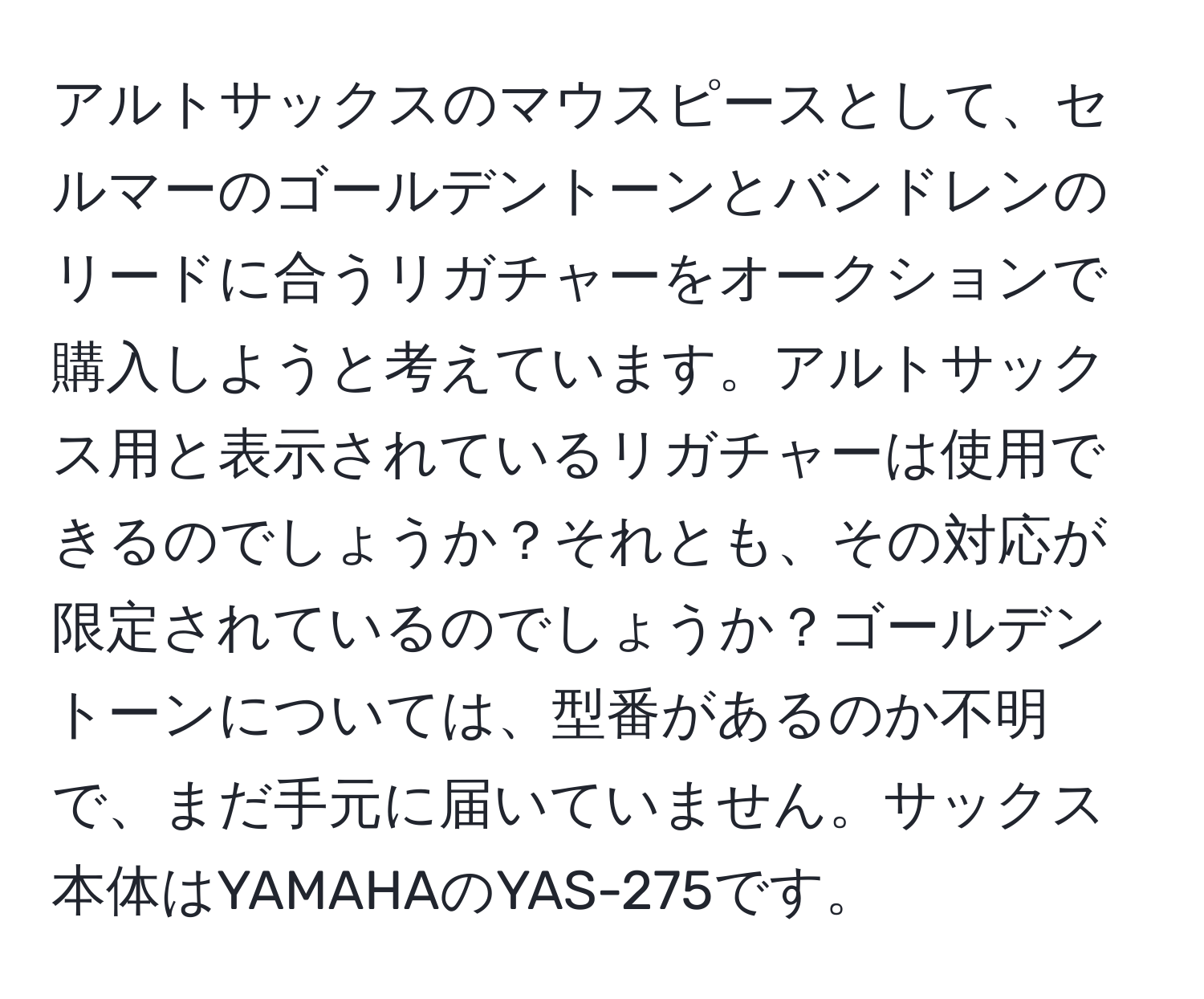 アルトサックスのマウスピースとして、セルマーのゴールデントーンとバンドレンのリードに合うリガチャーをオークションで購入しようと考えています。アルトサックス用と表示されているリガチャーは使用できるのでしょうか？それとも、その対応が限定されているのでしょうか？ゴールデントーンについては、型番があるのか不明で、まだ手元に届いていません。サックス本体はYAMAHAのYAS-275です。