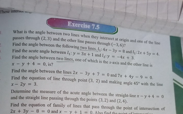 These interior “ 
Exercise 7.5 
1 . What is the angle between two lines when they intersect at origin and one of the line 
passes through (2,3) and the other line passes through (-3,6) ? 
Find the angle between the following two lines. l_1:4x-3y=8 and 
Find the acute angle between l_1:y=3x+1 and l_2:y=-4x+3. l_1:2x+5y=4. 
Find the angle between two lines, one of which is the x-axis and the other line is
x-y+4=0 , is? 
Find the angle between the lines 2x-3y+7=0 and 7x+4y-9=0. 
Find the equation of line through point (3,2) and making angle 45° with the line
x-2y=3. 
Determine the measure of the acute angle between the straight-line x-y+4=0
and the straight line passing through the points (3,2) and (2,4). 
Find the equation of family of lines that pass through the point of intersection of
2x+3y-8=0 and x-y+1=0