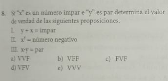 Si “ x '' es un número impar e '' y '' es par determina el valor
de verdad de las siguientes proposiciones.
y+x= impar
IL x^y= número negativo
III. x· y= par
a) VVF b) VFF c) FVF
d) VFV e) VVV