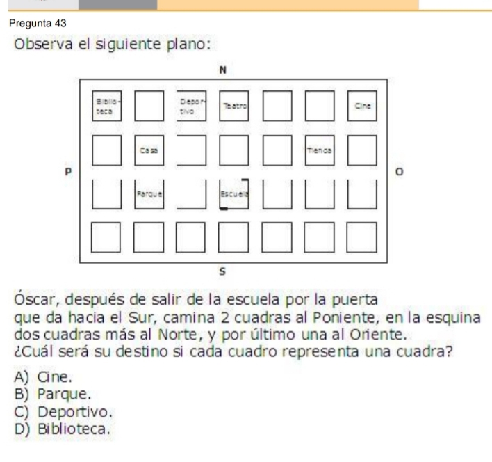 Pregunta 43
Observa el siguiente plano:
Óscar, después de salir de la escuela por la puerta
que da hacia el Sur, camina 2 cuadras al Poniente, en la esquina
dos cuadras más al Norte, y por último una al Oriente.
¿Cuál será su destino si cada cuadro representa una cuadra?
A) Cine.
B) Parque.
C) Deportivo.
D) Biblioteca.