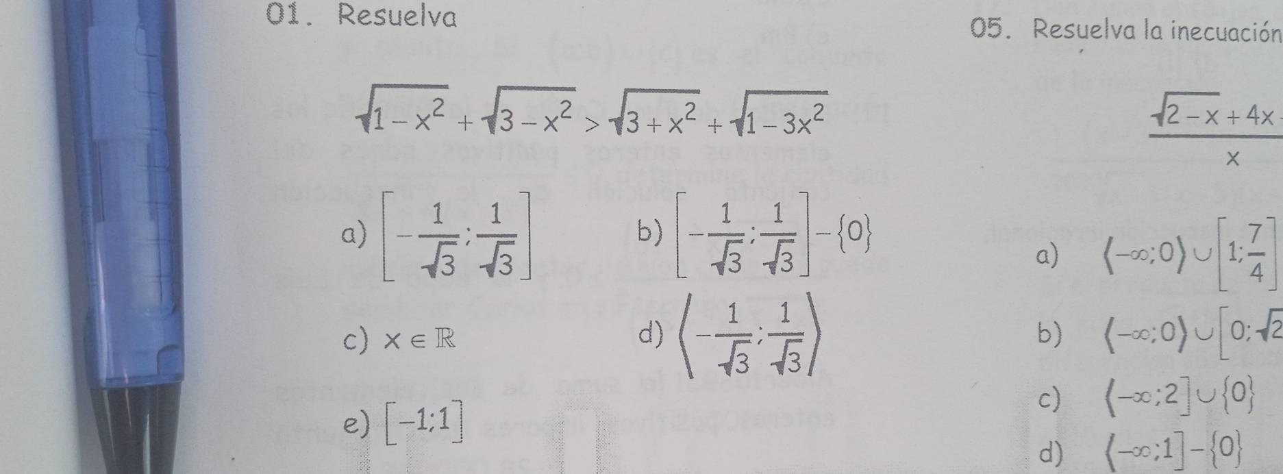 Resuelva 05. Resuelva la inecuación
sqrt(1-x^2)+sqrt(3-x^2)>sqrt(3+x^2)+sqrt(1-3x^2)
 (sqrt(2-x)+4x)/x 
a) [- 1/sqrt(3) ; 1/sqrt(3) ] [- 1/sqrt(3) : 1/sqrt(3) ]- 0
b) 
a) (-∈fty ;0)∪ [1; 7/4 ]
c) X∈ R d) (- 1/sqrt(3) ; 1/sqrt(3) )
b) (-∈fty ;0)∪ [0;sqrt(2)
e) [-1;1]
c) (-∈fty ;2]∪  0
d)  -∈fty ;1]- 0