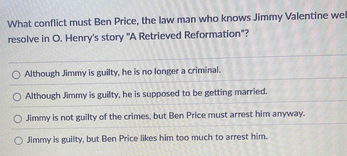 What conflict must Ben Price, the law man who knows Jimmy Valentine wel
resolve in O. Henry's story "A Retrieved Reformation"?
Although Jimmy is guilty, he is no longer a criminal.
Although Jimmy is guilty, he is supposed to be getting married.
Jimmy is not guilty of the crimes, but Ben Price must arrest him anyway.
Jimmy is guilty, but Ben Price likes him too much to arrest him.