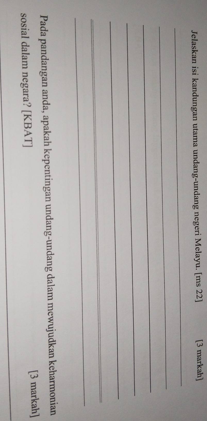 Jelaskan isi kandungan utama undang-undang negeri Melayu. [ms 22] 
[3 markah] 
_ 
_ 
_ 
_ 
_ 
_ 
_ 
Pada pandangan anda, apakah kepentingan undang-undang dalam mewujudkan keharmonian 
sosial dalam negara? [KBAT] [3 markah] 
_