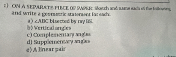 ON A SEPARATE PIECE OF PAPER: Sketch and name each of the following 
and write a geometric statement for each: 
a) ∠ ABC bisected by ray BK
b) Vertical angles 
c) Complementary angles 
d) Supplementary angles 
e) A linear pair