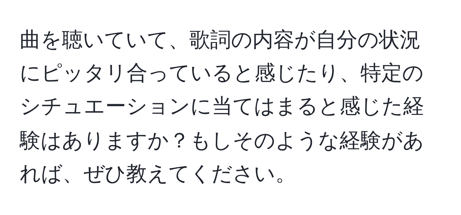 曲を聴いていて、歌詞の内容が自分の状況にピッタリ合っていると感じたり、特定のシチュエーションに当てはまると感じた経験はありますか？もしそのような経験があれば、ぜひ教えてください。