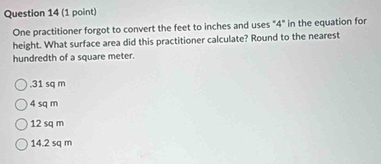 One practitioner forgot to convert the feet to inches and uses “ 4 ” in the equation for
height. What surface area did this practitioner calculate? Round to the nearest
hundredth of a square meter.. 31 sq m
4 sq m
12 sq m
14.2 sq m