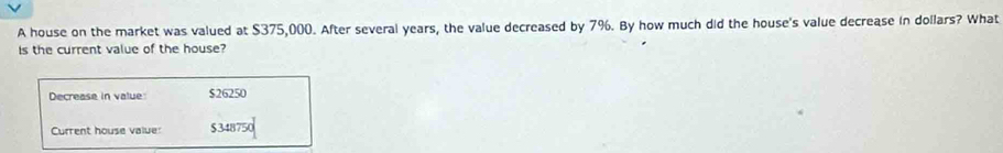 A house on the market was valued at $375,000. After several years, the value decreased by 7%. By how much did the house's value decrease in dollars? What 
is the current value of the house? 
Decrease in value $26250
Current house value: $348750