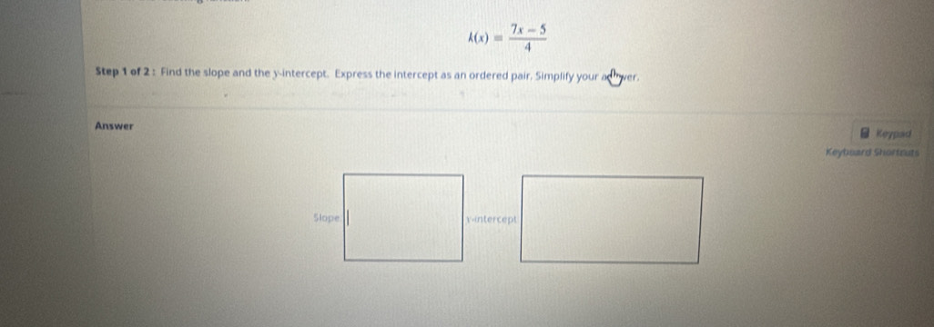 k(x)= (7x-5)/4 
Step 1 of 2 : Find the slope and the y-intercept. Express the intercept as an ordered pair. Simplify your adwer. 
Answer Keypad 
Keyboard Shortruts 
vintercept