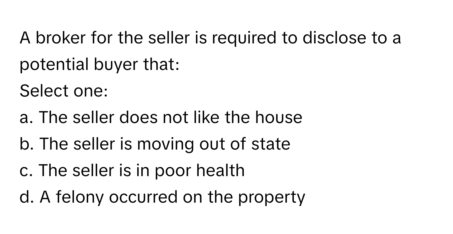 A broker for the seller is required to disclose to a potential buyer that:
Select one:

a. The seller does not like the house
b. The seller is moving out of state
c. The seller is in poor health
d. A felony occurred on the property