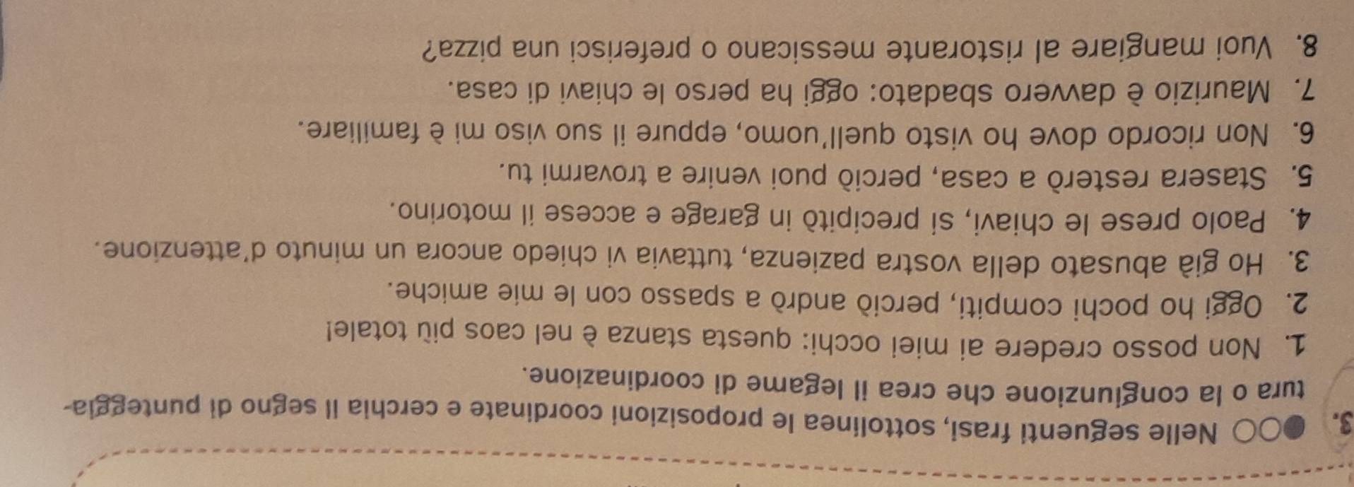 Nelle seguenti frasi, sottolinea le proposizioni coordinate e cerchia il segno di punteggia- 
tura o la congiunzione che crea il legame di coordinazione. 
1. Non posso credere ai miei occhi: questa stanza è nel caos più totale! 
2. Oggi ho pochi compiti, perciò andrò a spasso con le mie amiche. 
3. Ho già abusato della vostra pazienza, tuttavia vi chiedo ancora un minuto d'attenzione. 
4. Paolo prese le chiavi, si precipitò in garage e accese il motorino. 
5. Stasera resterò a casa, perciò puoi venire a trovarmi tu. 
6. Non ricordo dove ho visto quell'uomo, eppure il suo viso mi è familiare. 
7. Maurizio è davvero sbadato: oggi ha perso le chiavi di casa. 
8. Vuoi mangiare al ristorante messicano o preferisci una pizza?