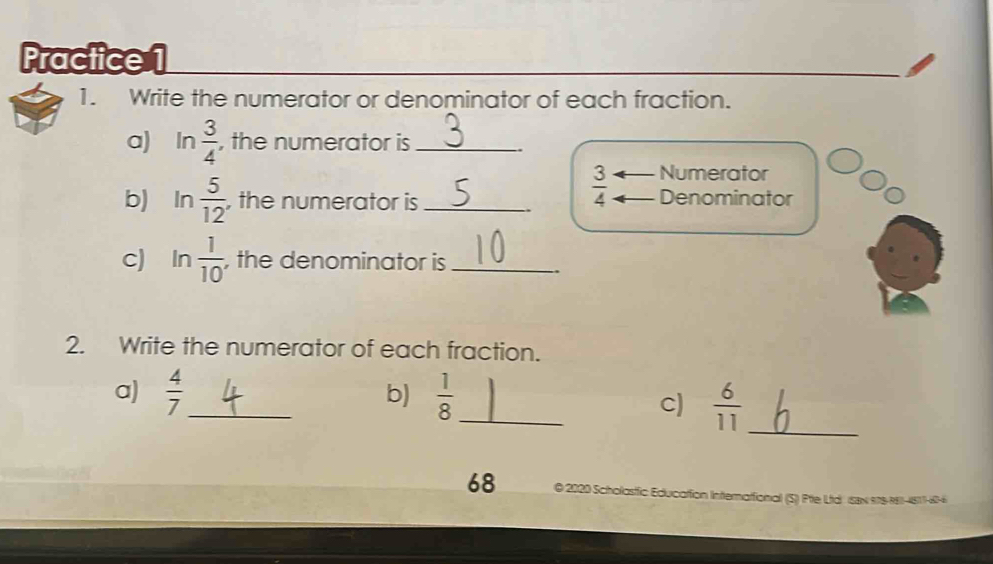 Practice 1 
1. Write the numerator or denominator of each fraction. 
a) In  3/4  , the numerator is_
 3/4  Numerator 
b) In  5/12  , the numerator is_ Denominator 
c) In  1/10  , the denominator is_ 
2. Write the numerator of each fraction. 
a)  4/7  _  1/8  _ 
b) 
c)  6/11  _ 
68 © 2020 Scholastfic Education International (S) Pte Ltd' (SBx 978-381-4817-6-6