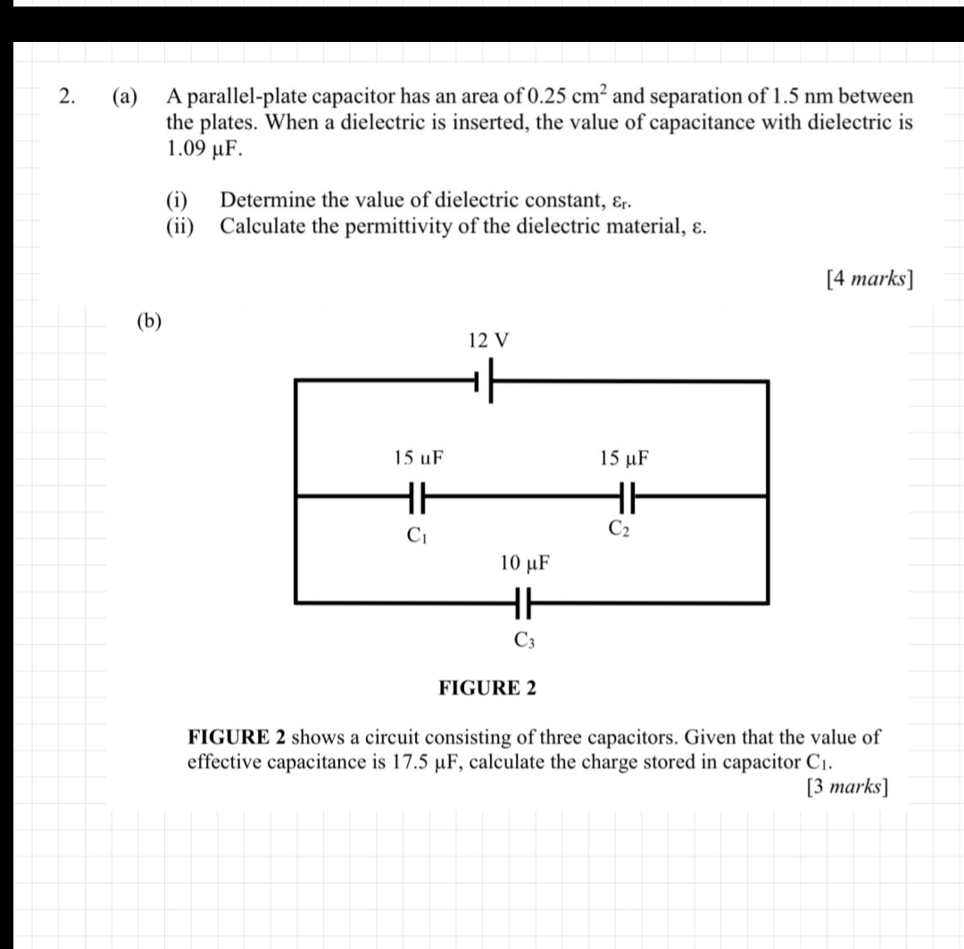 A parallel-plate capacitor has an area of 0.25cm^2 and separation of 1.5 nm between
the plates. When a dielectric is inserted, the value of capacitance with dielectric is
1.09 μF.
(i) Determine the value of dielectric constant, varepsilon _r.
(ii) Calculate the permittivity of the dielectric material, ε.
[4 marks]
(b)
FIGURE 2
FIGURE 2 shows a circuit consisting of three capacitors. Given that the value of
effective capacitance is 17.5 μF, calculate the charge stored in capacitor C_1.
[3 marks]