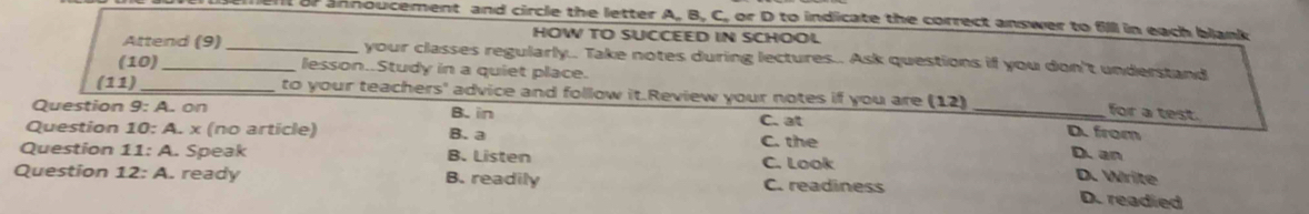 nt or annoucement and circle the letter A, B, C, or D to indicate the correct answer to fill in each blank 
HOW TO SUCCEED IN SCHOOL
Attend (9) _your classes regularly.. Take notes during lectures.. Ask questions if you don't understand
(10) _lesson..Study in a quiet place.
(1 1)_
to your teachers' advice and follow it.Review your notes if you are (12) _D. from
Question 9: A. on
B. in
for a test.
Question 10: A. x (no article) B. a C. the C. at
Question 11: A. Speak B. Listen D. an D. Write
Question 12: A. ready B. readily C. Look
C. readiness D. readied