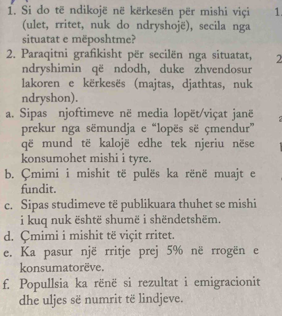 Si do të ndikojë në kërkesën për mishi viçi 1.
(ulet, rritet, nuk do ndryshojë), secila nga
situatat e mëposhtme?
2. Paraqitni grafikisht për secilën nga situatat, 2
ndryshimin që ndodh, duke zhvendosur
lakoren e kërkesës (majtas, djathtas, nuk
ndryshon).
a. Sipas njoftimeve në media lopët/viçat janë 2
prekur nga sëmundja e “lopës së çmendur”
që mund të kalojë edhe tek njeriu nëse
konsumohet mishi i tyre.
b. Çmimi i mishit të pulës ka rënë muajt e
fundit.
c. Sipas studimeve të publikuara thuhet se mishi
i kuq nuk është shumë i shëndetshëm.
d. Çmimi i mishit të viçit rritet.
e. Ka pasur një rritje prej 5% në rrogën e
konsumatorëve.
f. Popullsia ka rënë si rezultat i emigracionit
dhe uljes së numrit të lindjeve.