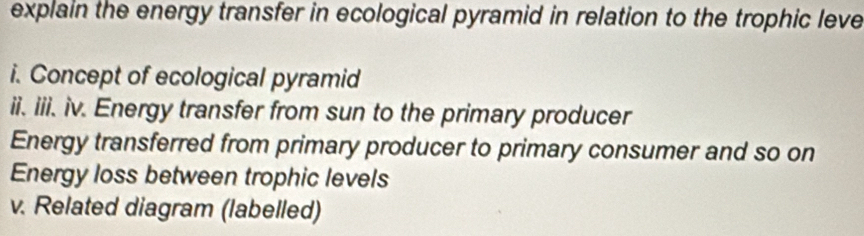 explain the energy transfer in ecological pyramid in relation to the trophic leve 
i. Concept of ecological pyramid 
ii. iii. iv. Energy transfer from sun to the primary producer 
Energy transferred from primary producer to primary consumer and so on 
Energy loss between trophic levels 
v. Related diagram (labelled)