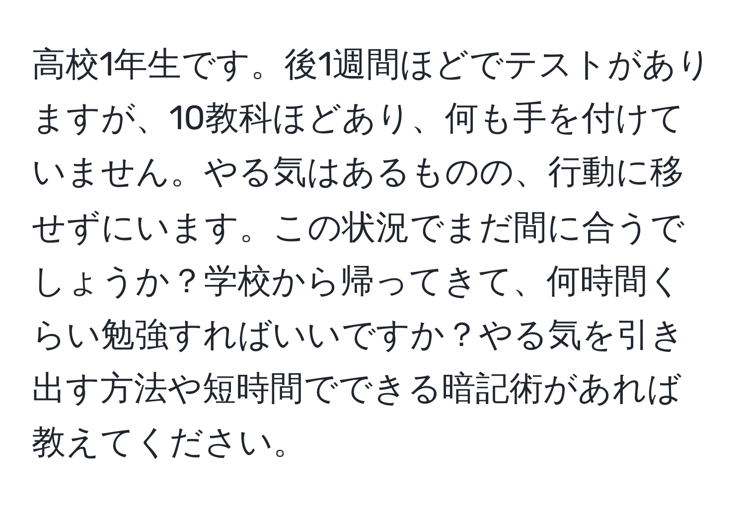 高校1年生です。後1週間ほどでテストがありますが、10教科ほどあり、何も手を付けていません。やる気はあるものの、行動に移せずにいます。この状況でまだ間に合うでしょうか？学校から帰ってきて、何時間くらい勉強すればいいですか？やる気を引き出す方法や短時間でできる暗記術があれば教えてください。