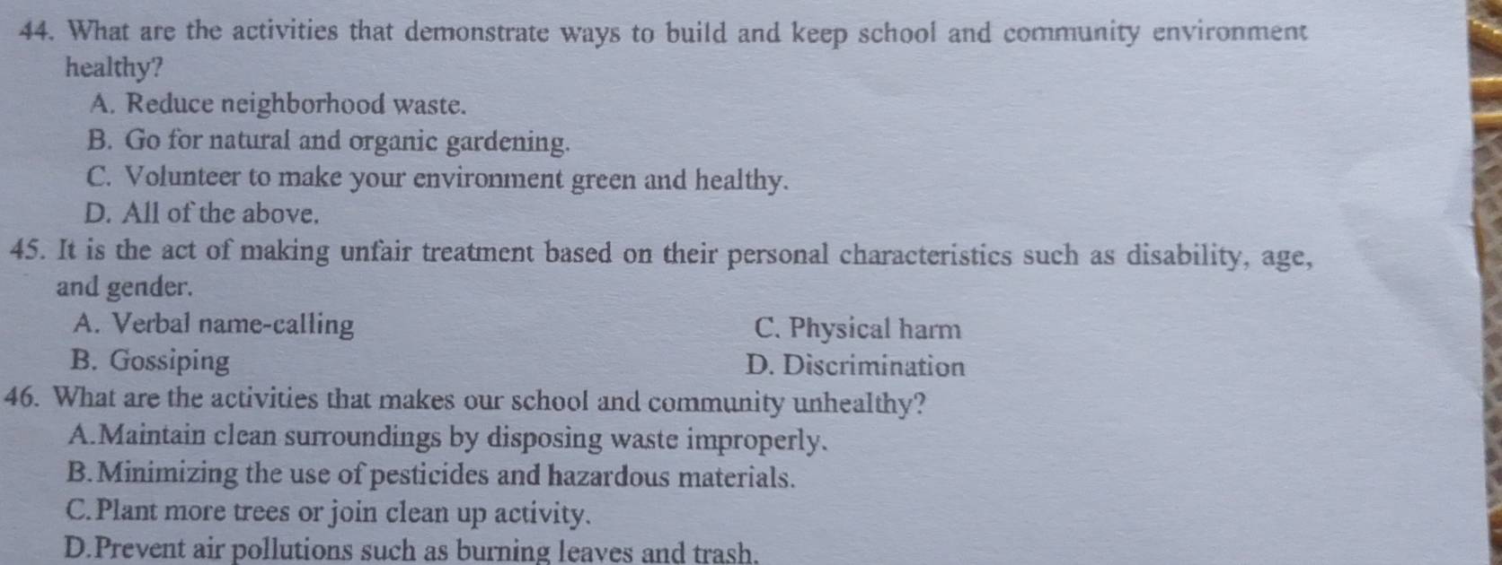 What are the activities that demonstrate ways to build and keep school and community environment
healthy?
A. Reduce neighborhood waste.
B. Go for natural and organic gardening.
C. Volunteer to make your environment green and healthy.
D. All of the above.
45. It is the act of making unfair treatment based on their personal characteristics such as disability, age,
and gender.
A. Verbal name-calling C. Physical harm
B. Gossiping D. Discrimination
46. What are the activities that makes our school and community unhealthy?
A.Maintain clean surroundings by disposing waste improperly.
B.Minimizing the use of pesticides and hazardous materials.
C.Plant more trees or join clean up activity.
D.Prevent air pollutions such as burning leaves and trash.